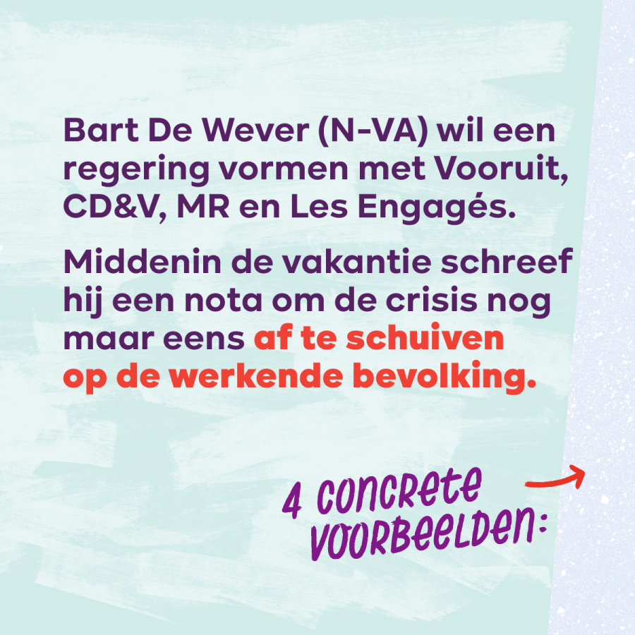 Beeld 2. Bart De Wever (N-VA) wil een regering vormen met Vooruit, CD&V, MR en Les Engagés. Middenin de vakantie schreef hij een nota om de crisis nog maar eens af te schuiven op de werkende bevolking 4 concrete voorbeelden: