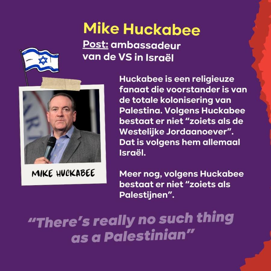 Slide 9 regering-Trump: Mike Huckabee Post: ambassadeur van de VS in Israël  Huckabee is een religieuze fanaat die voorstander is van de totale kolonisering van Palestina. 
