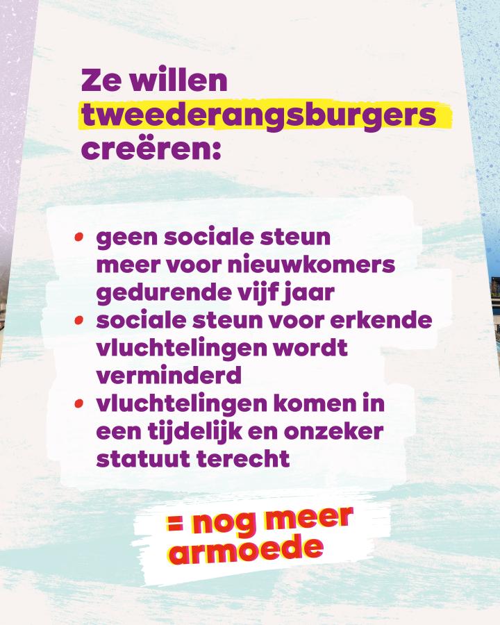 Ze willen tweederangsburgers creëren: - geen sociale steun meer voor nieuwkomers gedurende vijf jaar - sociale steun voor erkende vluchtelingen wordt verminderd - vluchtelingen komen in een tijdelijk en onzeker statuut terecht  = nog meer armoede