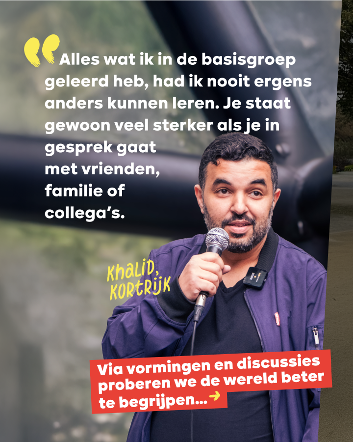 “Alles wat ik in de basisgroep geleerd heb, had ik nooit ergens anders kunnen leren. Je staat gewoon veel sterker als je in gesprek gaat met vrienden, familie of collega’s.” Khalid, Kortrijk. Via vormingen proberen we de wereld beter te begrijpen...