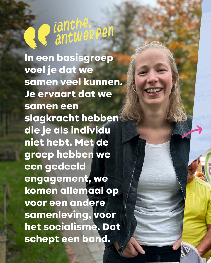 “In een basisgroep voel je dat we samen veel kunnen. Je ervaart dat we samen een slagkracht hebben die je als individu niet hebt. Met de groep hebben we een gedeeld engagement, we komen allemaal op voor een andere samenleving. Dat schept een band.” Ianthe