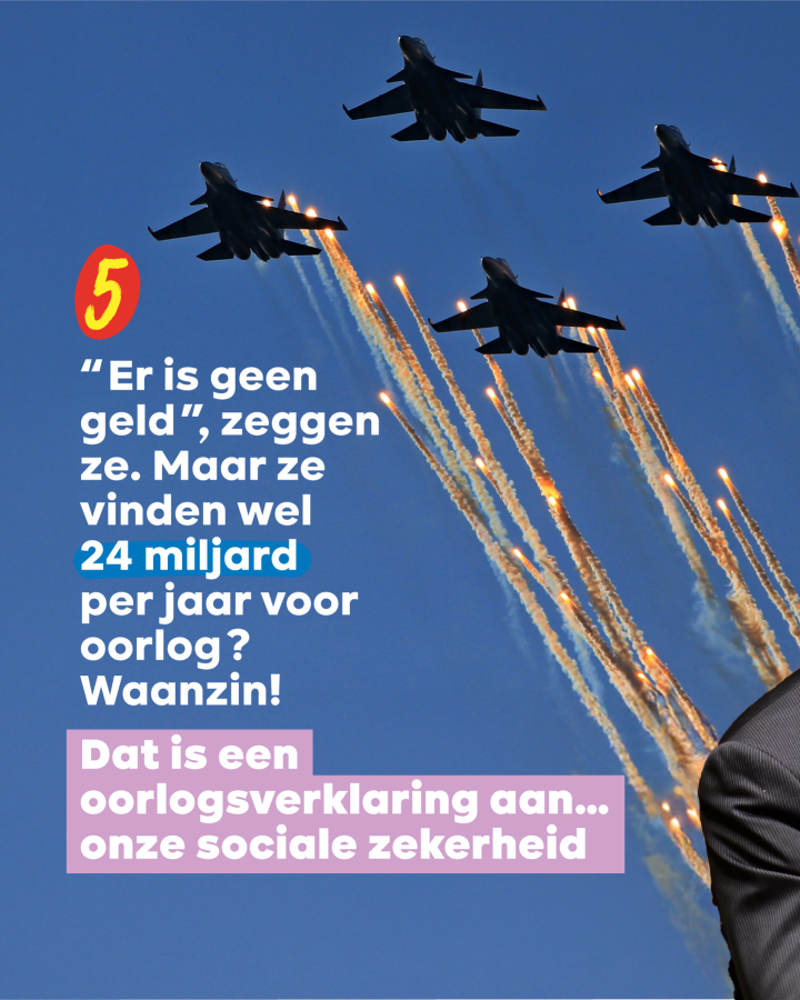 5 “Er is geen geld”, zeggen ze. Maar ze vinden wel 24 miljard per jaar voor oorlog? Waanzin!  Dat is een oorlogsverklaring aan… onze sociale zekerheid 