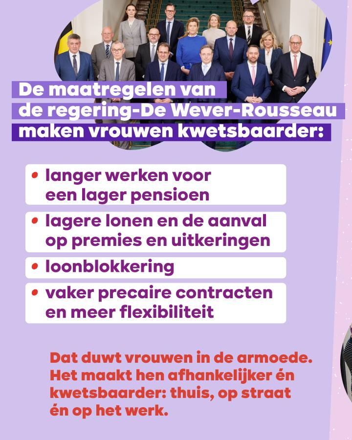 De maatregelen van de regering-De Wever-Rousseau maken vrouwen kwetsbaarder: - langer werken voor een lager pensioen - lagere lonen en de aanval op premies en uitkeringen - loonblokkering - vaker precaire contracten en meer flexibiliteit