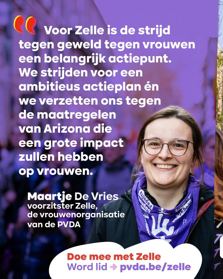 “Voor Zelle is de strijd tegen geweld tegen vrouwen een belangrijk actiepunt. We strijden voor een ambitieus actieplan én we verzetten ons tegen de maatregelen van Arizona die een grote impact zullen hebben op vrouwen.” Maartje De Vries, voorzitster Zelle