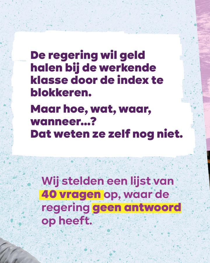 Wat?!?   De regering wil geld halen bij de werkende klasse door de index te blokkeren.  Maar hoe, wat, waar, wanneer...? Dat weten ze zelf nog niet.  Wij stelden een lijst van 40 vragen op, waar de regering geen antwoord op heeft.