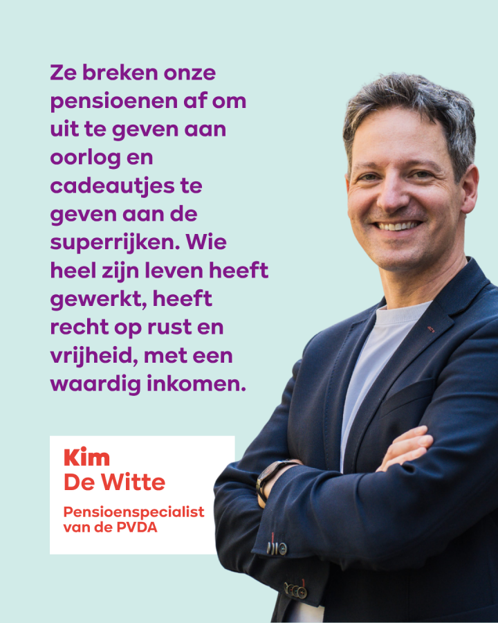  Ze breken onze pensioenen af om uit te geven aan oorlog en cadeautjes te geven aan de superrijken. Wie heel zijn leven heeft gewerkt, heeft recht op rust en vrijheid, met een waardig inkomen. Kim De Witte, Pensioenspecialist van de PVDA 