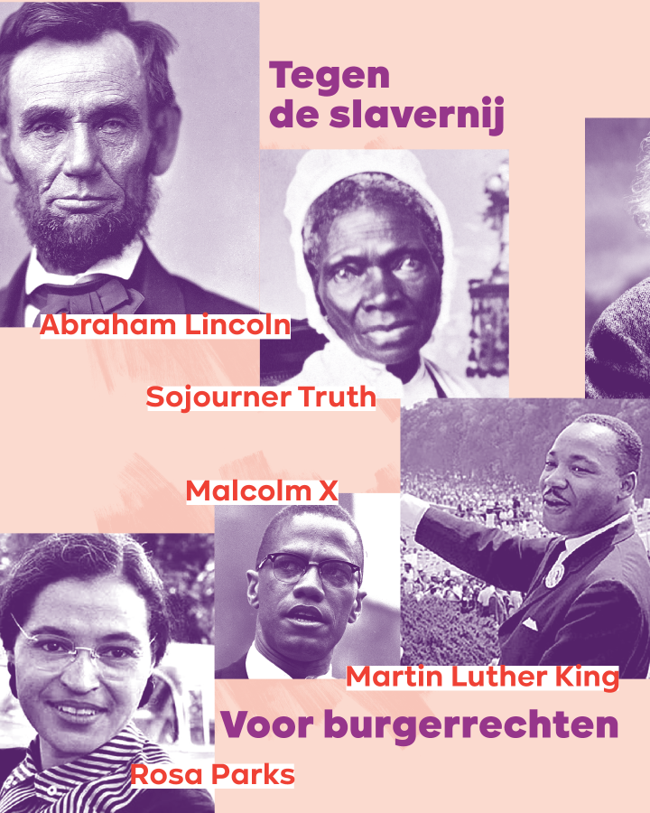 – Tegen de slavernij: Abraham Lincoln, Sojourner Truth – Voor burgerrechten: Martin Luther King, Rosa Parks, Malcolm X
