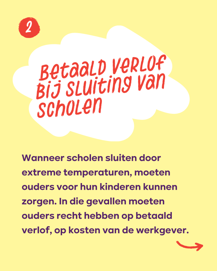 Betaald verlof bij sluiting van scholen: Wanneer scholen sluiten door extreme temperaturen, moeten ouders voor hun kinderen kunnen zorgen. In die gevallen moeten ouders recht hebben op betaald verlof, op kosten van de werkgever.