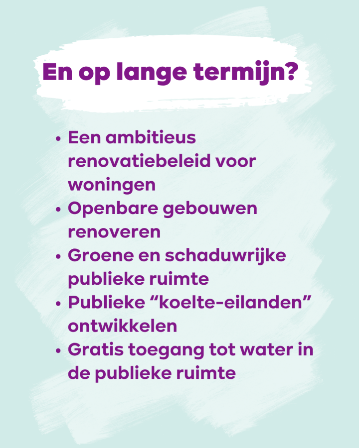 En op lange termijn? • Een ambitieus renovatiebeleid voor woningen • Openbare gebouwen renoveren • Groene en schaduwrijke publieke ruimte • Publieke "koelte-eilanden" ontwikkelen • Gratis toegang tot water in de publieke ruimte